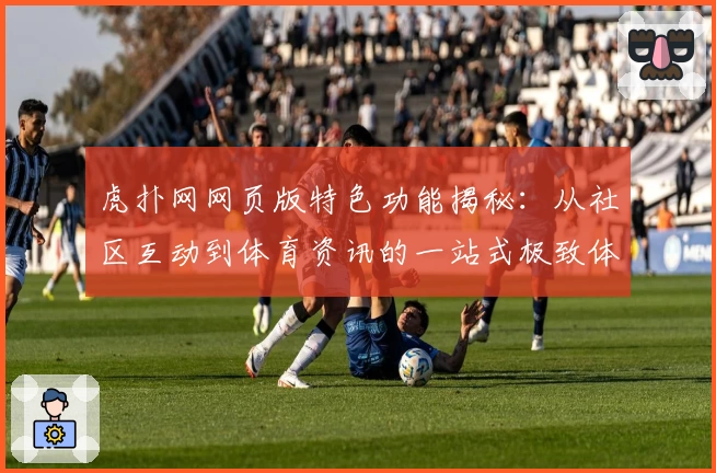 虎扑网网页版特色功能揭秘：从社区互动到体育资讯的一站式极致体验
