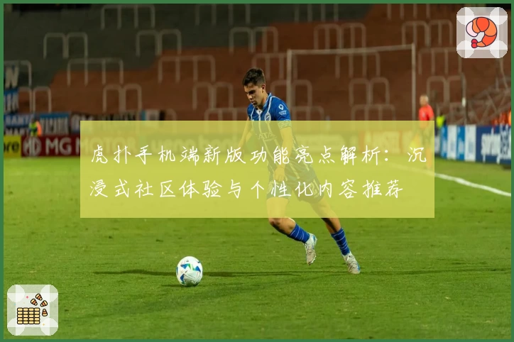 虎扑手机端新版功能亮点解析:沉浸式社区体验与个性化内容推荐