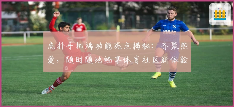 虎扑手机端功能亮点揭秘：齐聚热爱，随时随地畅享体育社区新体验