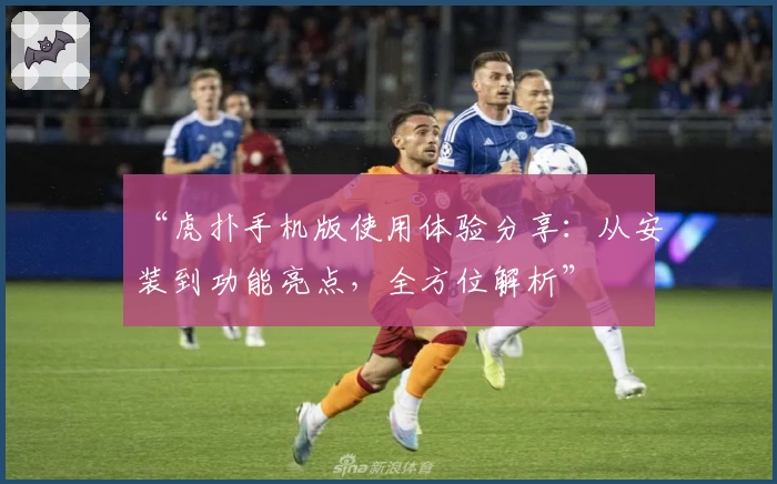 “虎扑手机版使用体验分享：从安装到功能亮点，全方位解析”