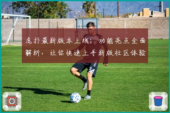 虎扑最新版本上线：功能亮点全面解析，让你快速上手新版社区体验