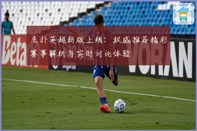 虎扑英超新版上线：权威推荐精彩赛事解析与实时讨论体验