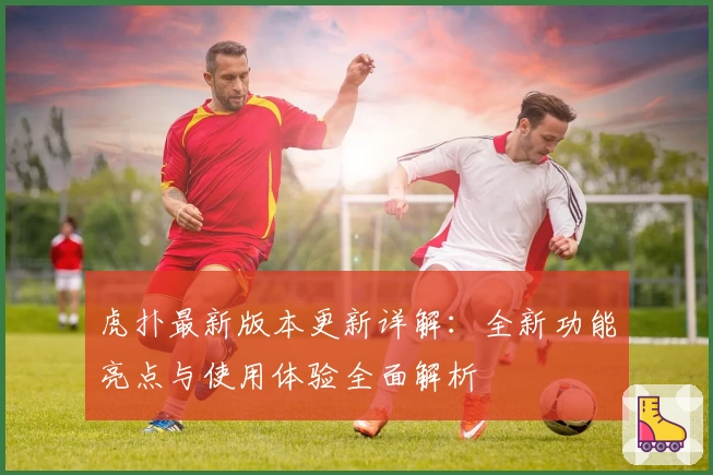 虎扑最新版本更新详解：全新功能亮点与使用体验全面解析