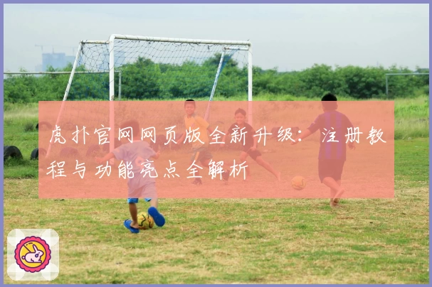 虎扑官网网页版全新升级：注册教程与功能亮点全解析