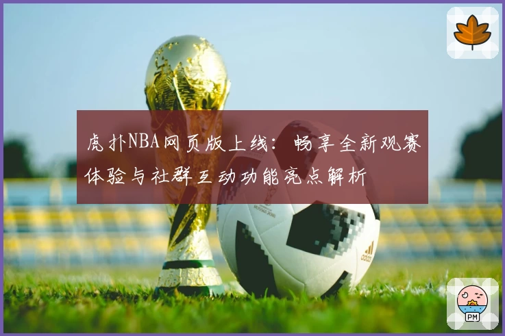 虎扑NBA网页版上线：畅享全新观赛体验与社群互动功能亮点解析