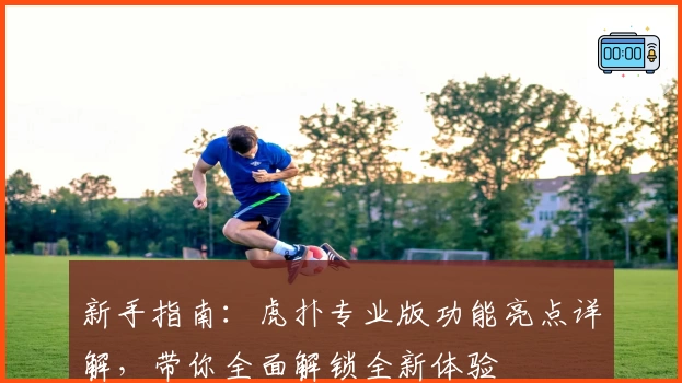 新手指南：虎扑专业版功能亮点详解，带你全面解锁全新体验