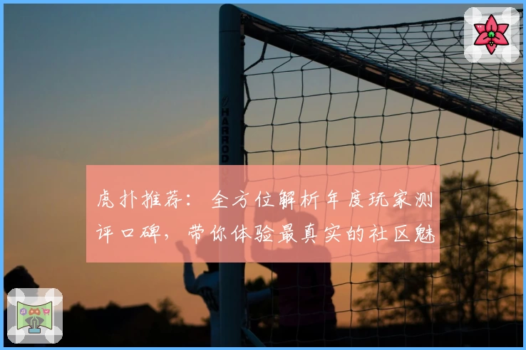 虎扑推荐：全方位解析年度玩家测评口碑，带你体验最真实的社区魅力