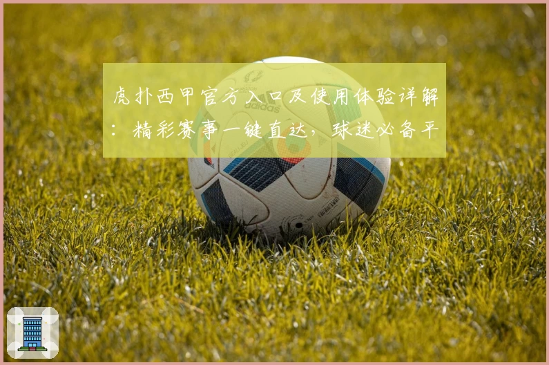 虎扑西甲官方入口及使用体验详解：精彩赛事一键直达，球迷必备平台