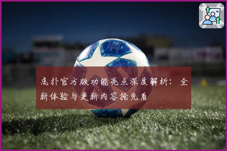 虎扑官方版功能亮点深度解析:全新体验与更新内容抢先看