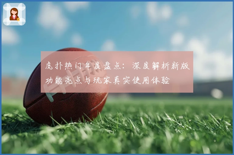 虎扑热门年度盘点：深度解析新版功能亮点与玩家真实使用体验