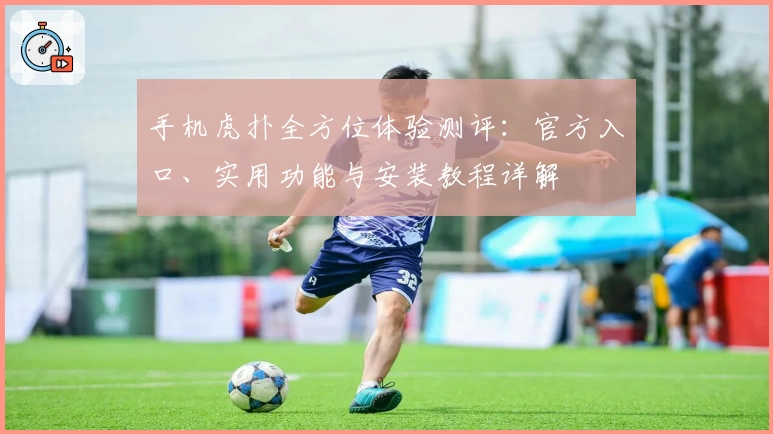 手机虎扑全方位体验测评：官方入口、实用功能与安装教程详解