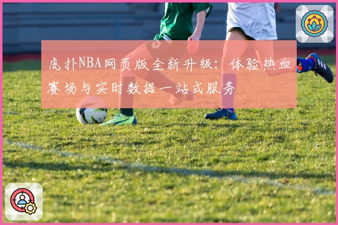 虎扑NBA网页版全新升级:体验热血赛场与实时数据一站式服务