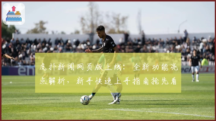 虎扑新闻网页版上线：全新功能亮点解析，新手快速上手指南抢先看