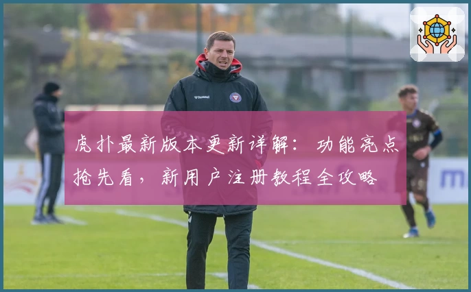 虎扑最新版本更新详解：功能亮点抢先看，新用户注册教程全攻略