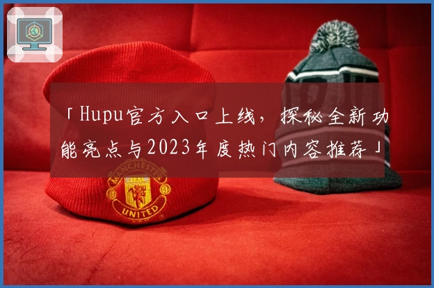 「Hupu官方入口上线，探秘全新功能亮点与2023年度热门内容推荐」