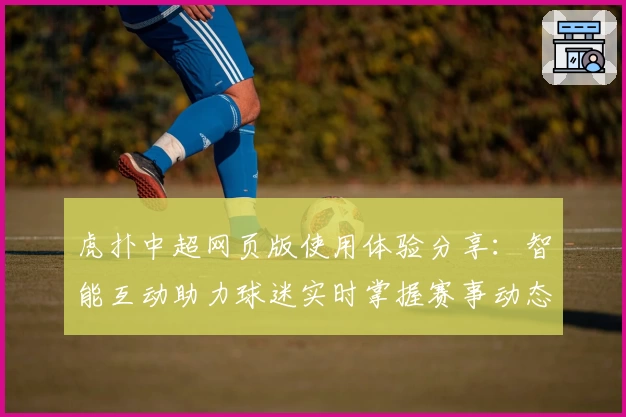 虎扑中超网页版使用体验分享：智能互动助力球迷实时掌握赛事动态
