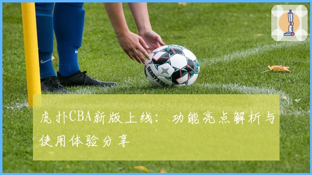 虎扑CBA新版上线:功能亮点解析与使用体验分享