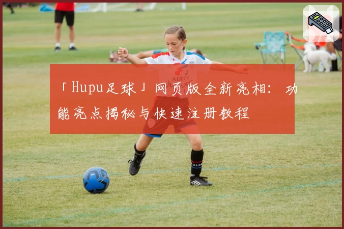 「Hupu足球」网页版全新亮相：功能亮点揭秘与快速注册教程