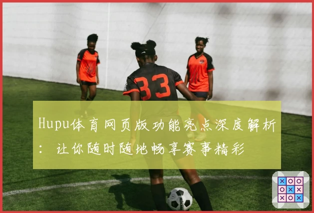 Hupu体育网页版功能亮点深度解析:让你随时随地畅享赛事精彩