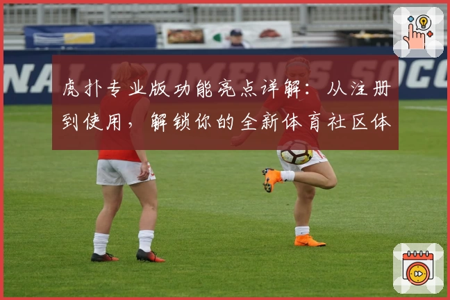 虎扑专业版功能亮点详解：从注册到使用，解锁你的全新体育社区体验
