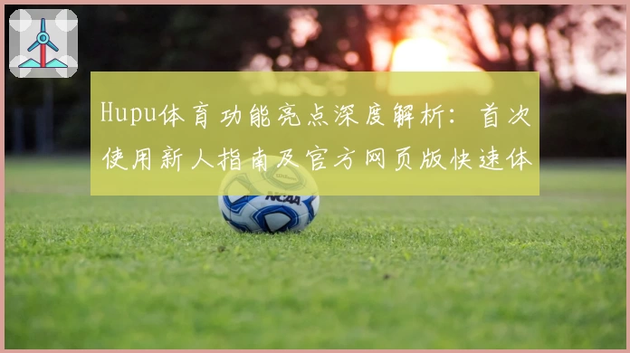 Hupu体育功能亮点深度解析:首次使用新人指南及官方网页版快速体验