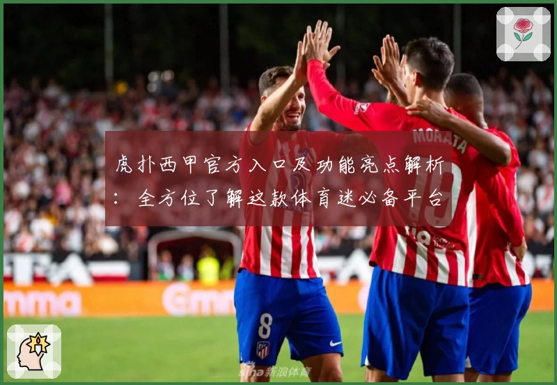 虎扑西甲官方入口及功能亮点解析：全方位了解这款体育迷必备平台