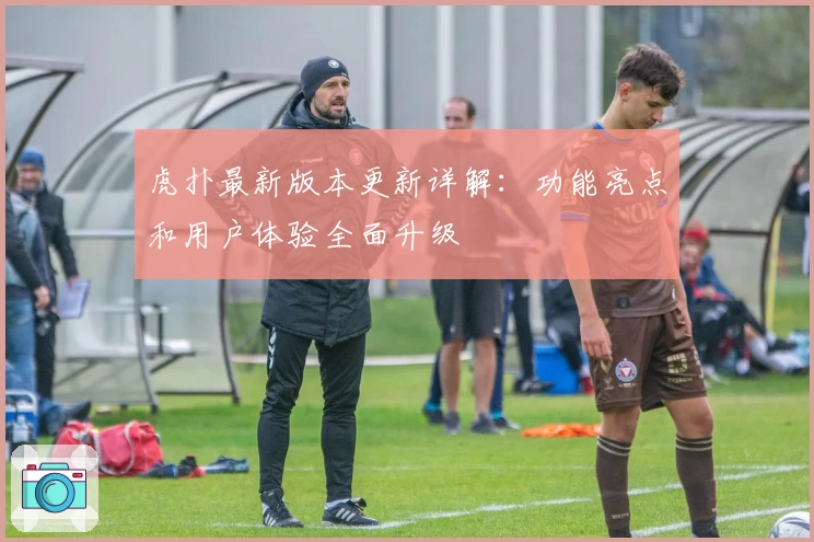 虎扑最新版本更新详解：功能亮点和用户体验全面升级