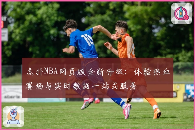 虎扑NBA网页版全新升级：体验热血赛场与实时数据一站式服务