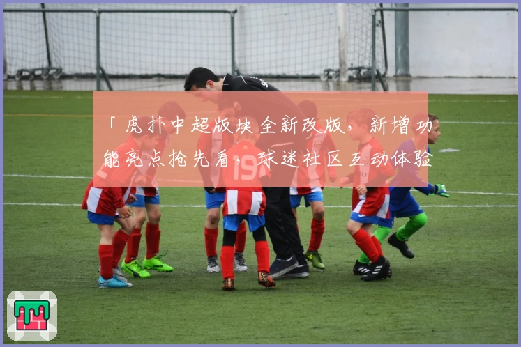 「虎扑中超版块全新改版，新增功能亮点抢先看，球迷社区互动体验再升级」